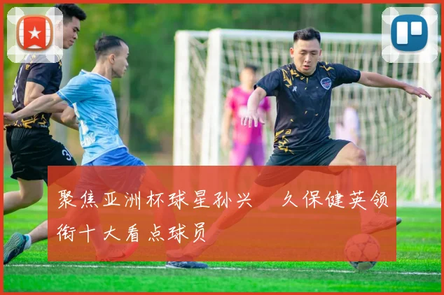 聚焦亚洲杯球星孙兴慜久保健英领衔十大看点球员